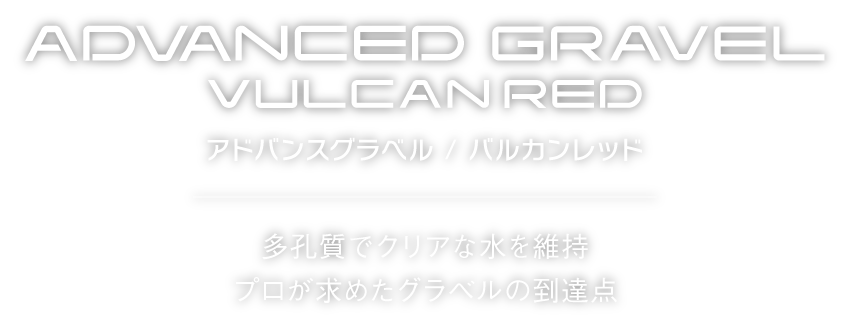 ADVANCED GRAVEL
アドバンスグラベル/バルカンレッド
多孔質でクリアな水を維持
プロが求めたグラベルの到達点